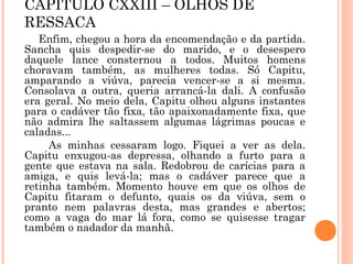 CAPÍTULO CXXIII – OLHOS DE
RESSACA
Enfim, chegou a hora da encomendação e da partida.
Sancha quis despedir-se do marido, e o desespero
daquele lance consternou a todos. Muitos homens
choravam também, as mulheres todas. Só Capitu,
amparando a viúva, parecia vencer-se a si mesma.
Consolava a outra, queria arrancá-la dali. A confusão
era geral. No meio dela, Capitu olhou alguns instantes
para o cadáver tão fixa, tão apaixonadamente fixa, que
não admira lhe saltassem algumas lágrimas poucas e
caladas...
As minhas cessaram logo. Fiquei a ver as dela.
Capitu enxugou-as depressa, olhando a furto para a
gente que estava na sala. Redobrou de carícias para a
amiga, e quis levá-la; mas o cadáver parece que a
retinha também. Momento houve em que os olhos de
Capitu fitaram o defunto, quais os da viúva, sem o
pranto nem palavras desta, mas grandes e abertos;
como a vaga do mar lá fora, como se quisesse tragar
também o nadador da manhã.
 