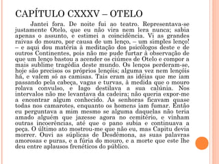 CAPÍTULO CXXXV – OTELO
Jantei fora. De noite fui ao teatro. Representava-se
justamente Otelo, que eu não vira nem lera nunca; sabia
apenas o assunto, e estimei a coincidência. Vi as grandes
raivas do mouro, por causa de um lenço, – um simples lenço!
– e aqui dou matéria à meditação dos psicólogos deste e de
outros Continentes, pois não me pude furtar à observação de
que um lenço bastou a acender os ciúmes de Otelo e compor a
mais sublime tragédia deste mundo. Os lenços perderam-se,
hoje são precisos os próprios lençóis; alguma vez nem lençóis
há, e valem só as camisas. Tais eram as idéias que me iam
passando pela cabeça, vagas e turvas, à medida que o mouro
rolava convulso, e Iago destilava a sua calúnia. Nos
intervalos não me levantava da cadeira; não queria expor-me
a encontrar algum conhecido. As senhoras ficavam quase
todas nos camarotes, enquanto os homens iam fumar. Então
eu perguntava a mim mesmo se alguma daquelas não teria
amado alguém que jazesse agora no cemitério, e vinham
outras incoerências, até que o pano subia e continuava a
peça. O último ato mostrou-me que não eu, mas Capitu devia
morrer. Ouvi as súplicas de Desdêmona, as suas palavras
amorosas e puras, e a fúria do mouro, e a morte que este lhe
deu entre aplausos frenéticos do público.
 