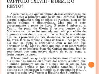 CAPÍTULO CXLVIII - E BEM, E O
RESTO?
Agora, por que é que nenhuma dessas caprichosas me
fez esquecer a primeira amada do meu coração? Talvez
porque nenhuma tinha os olhos de ressaca, nem os de
cigana oblíqua e dissimulada. Mas não é este
propriamente o resto do livro. O resto é saber se a
Capitu da praia da Glória já estava dentro da de
Matacavalos, ou se foi mudada naquela por efeito de
algum caso incidente. Jesus, filho de Sirach, se soubesse
dos meus primeiros ciúmes, dir-me-ia, como no seu cap.
IX, vers. I: “Não tenhas ciúmes de tua mulher para que
ela não se meta a enganar-te com a malícia que
aprender de ti.” Mas eu creio que não, e tu concordarás
comigo; se te lembras bem da Capitu menina, hás de
reconhecer que uma estava dentro da outra, como a
fruta dentro da casca.
E bem, qualquer que seja a solução, uma coisa fica, e
é a suma das sumas, ou o resto dos restos, a saber, que
a minha primeira amiga e o meu maior amigo, tão
extremosos ambos e tão queridos também, quis o
destino que acabassem juntando-se e enganando-me... A
terra lhes seja leve! Vamos à História dos Subúrbios.
 