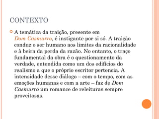 CONTEXTO
 A temática da traição, presente em Dom
Casmurro, é instigante por si só. A traição
conduz o ser humano aos limites da racionalidade
e à beira da perda da razão. No entanto, o traço
fundamental da obra é o questionamento da
verdade, entendida como um dos edifícios do
realismo a que o próprio escritor pertencia. A
intensidade desse diálogo – com o tempo, com as
emoções humanas e com a arte – faz de Dom
Casmurro um romance de releituras sempre
proveitosas.
 