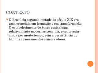 CONTEXTO
 O Brasil da segunda metade do século XIX era
uma economia em formação e em transformação.
O estabelecimento de bases capitalistas
relativamente modernas convivia, e conviveria
ainda por muito tempo, com a persistência de
hábitos e pensamentos conservadores.
 
