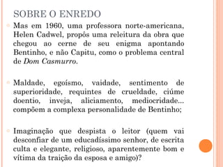 SOBRE O ENREDO
o Mas em 1960, uma professora norte-americana,
Helen Cadwel, propôs uma releitura da obra que
chegou ao cerne de seu enigma apontando
Bentinho, e não Capitu, como o problema central
de Dom Casmurro.
o Maldade, egoísmo, vaidade, sentimento de
superioridade, requintes de crueldade, ciúme
doentio, inveja, aliciamento, mediocridade...
compõem a complexa personalidade de Bentinho;
o Imaginação que despista o leitor (quem vai
desconfiar de um educadíssimo senhor, de escrita
culta e elegante, religioso, aparentemente bom e
vítima da traição da esposa e amigo)?
 