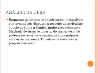ANÁLISE DA OBRA
 Enquanto os leitores se envolvem em incansáveis
e intermináveis disputas a respeito da atribuição
ou não de culpa a Capitu, muito provavelmente
Machado de Assis se diverte, do espaço de onde
poderia escrever, se quisesse, as suas próprias
memórias póstumas. O motivo de seu riso é a
própria discussão. 
 