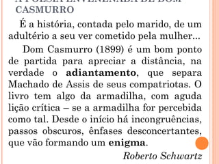 A POESIA ENVENENADA DE DOM
CASMURRO
É a história, contada pelo marido, de um
adultério a seu ver cometido pela mulher...
Dom Casmurro (1899) é um bom ponto
de partida para apreciar a distância, na
verdade o adiantamento, que separa
Machado de Assis de seus compatriotas. O
livro tem algo da armadilha, com aguda
lição crítica – se a armadilha for percebida
como tal. Desde o início há incongruências,
passos obscuros, ênfases desconcertantes,
que vão formando um enigma.
Roberto Schwartz
 