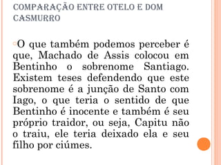 comParaÇÃo eNtre otelo e Dom
casmurro
oO que também podemos perceber é
que, Machado de Assis colocou em
Bentinho o sobrenome Santiago.
Existem teses defendendo que este
sobrenome é a junção de Santo com
Iago, o que teria o sentido de que
Bentinho é inocente e também é seu
próprio traidor, ou seja, Capitu não
o traiu, ele teria deixado ela e seu
filho por ciúmes.
 