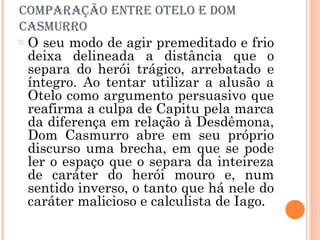 comParaÇÃo eNtre otelo e Dom
casmurro
o O seu modo de agir premeditado e frio
deixa delineada a distância que o
separa do herói trágico, arrebatado e
íntegro. Ao tentar utilizar a alusão a
Otelo como argumento persuasivo que
reafirma a culpa de Capitu pela marca
da diferença em relação à Desdêmona,
Dom Casmurro abre em seu próprio
discurso uma brecha, em que se pode
ler o espaço que o separa da inteireza
de caráter do herói mouro e, num
sentido inverso, o tanto que há nele do
caráter malicioso e calculista de Iago.
 
