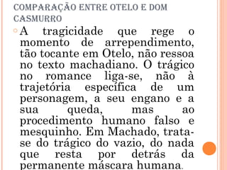 comParaÇÃo eNtre otelo e Dom
casmurro
o A tragicidade que rege o
momento de arrependimento,
tão tocante em Otelo, não ressoa
no texto machadiano. O trágico
no romance liga-se, não à
trajetória específica de um
personagem, a seu engano e a
sua queda, mas ao
procedimento humano falso e
mesquinho. Em Machado, trata-
se do trágico do vazio, do nada
que resta por detrás da
permanente máscara humana.
 