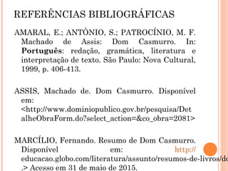 REFERÊNCIAS BIBLIOGRÁFICAS
AMARAL, E.; ANTÔNIO, S.; PATROCÍNIO, M. F. Machado de
Assis: Dom Casmurro. In: Português: redação, gramática,
literatura e interpretação de texto. São Paulo: Nova Cultural,
1999, p. 406-413.
ASSIS, Machado de. Dom Casmurro. Disponível em:
http://www.dominiopublico.gov.br/pesquisa/DetalheObraForm.do?
select_action=&co_obra=2081
MARCÍLIO, Fernando. Resumo de Dom Casmurro. Disponível em:
http://educacao.globo.com/literatura/assunto/resumos-de-
livros/dom-casmurro.html.> Acesso em 31 de maio de 2015.
PINTO, Maria Isaura Rodrigues. Ecos de Otelo em Dom Casmurro.
Disponível em: <
http://www.filologia.org.br/machado_de_assis/Ecos%20de
%20Otelo%20em%20Dom%20Casmurro.pdf.>
 