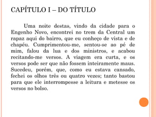 CAPÍTULO I – DO TÍTULO
Uma noite destas, vindo da cidade para o
Engenho Novo, encontrei no trem da Central um
rapaz aqui do bairro, que eu conheço de vista e de
chapéu. Cumprimentou-me, sentou-se ao pé de
mim, falou da lua e dos ministros, e acabou
recitando-me versos. A viagem era curta, e os
versos pode ser que não fossem inteiramente maus.
Sucedeu, porém, que, como eu estava cansado,
fechei os olhos três ou quatro vezes; tanto bastou
para que ele interrompesse a leitura e metesse os
versos no bolso.
 