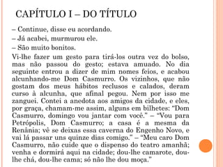 CAPÍTULO I – DO TÍTULO
– Continue, disse eu acordando.
– Já acabei, murmurou ele.
– São muito bonitos.
Vi-lhe fazer um gesto para tirá-los outra vez do bolso,
mas não passou do gesto; estava amuado. No dia
seguinte entrou a dizer de mim nomes feios, e acabou
alcunhando-me Dom Casmurro. Os vizinhos, que não
gostam dos meus hábitos reclusos e calados, deram
curso à alcunha, que afinal pegou. Nem por isso me
zanguei. Contei a anedota aos amigos da cidade, e eles,
por graça, chamam-me assim, alguns em bilhetes: “Dom
Casmurro, domingo vou jantar com você.” – “Vou para
Petrópolis, Dom Casmurro; a casa é a mesma da
Renânia; vê se deixas essa caverna do Engenho Novo, e
vai lá passar uns quinze dias comigo.” – “Meu caro Dom
Casmurro, não cuide que o dispenso do teatro amanhã;
venha e dormirá aqui na cidade; dou-lhe camarote, dou-
lhe chá, dou-lhe cama; só não lhe dou moça.”
 