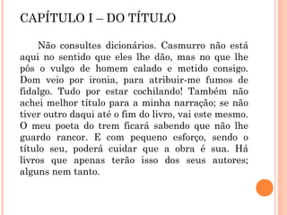 CAPÍTULO I – DO TÍTULO
Não consultes dicionários. Casmurro não está
aqui no sentido que eles lhe dão, mas no que lhe
pôs o vulgo de homem calado e metido consigo.
Dom veio por ironia, para atribuir-me fumos de
fidalgo. Tudo por estar cochilando! Também não
achei melhor título para a minha narração; se não
tiver outro daqui até o fim do livro, vai este mesmo.
O meu poeta do trem ficará sabendo que não lhe
guardo rancor. E com pequeno esforço, sendo o
título seu, poderá cuidar que a obra é sua. Há
livros que apenas terão isso dos seus autores;
alguns nem tanto.
 