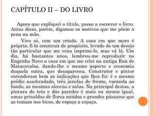 CAPÍTULO II – DO LIVRO
Agora que expliquei o título, passo a escrever o livro.
Antes disso, porém, digamos os motivos que me põem a
pena na mão.
Vivo só, com um criado. A casa em que moro é
própria; fi-la construir de propósito, levado de um desejo
tão particular que me vexa imprimi-lo, mas vá lá. Um
dia, há bastantes anos, lembrou-me reproduzir no
Engenho Novo a casa em que me criei na antiga Rua de
Matacavalos, dando-lhe o mesmo aspecto e economia
daquela outra, que desapareceu. Construtor e pintor
entenderam bem as indicações que lhes fiz: é o mesmo
prédio assobradado, três janelas de frente, varanda ao
fundo, as mesmas alcovas e salas. Na principal destas, a
pintura do teto e das paredes é mais ou menos igual,
umas grinaldas de flores miúdas e grandes pássaros que
as tomam nos bicos, de espaço a espaço.
 