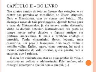 CAPÍTULO II – DO LIVRO
Nos quatro cantos do teto as figuras das estações, e ao
centro das paredes os medalhões de César, Augusto,
Nero e Massinissa, com os nomes por baixo... Não
alcanço a razão de tais personagens. Quando fomos para
a casa de Matacavalos, já ela estava assim decorada;
vinha do decênio anterior. Naturalmente era gosto do
tempo meter sabor clássico e figuras antigas em
pinturas americanas. O mais é também análogo e
parecido. Tenho chacarinha, flores, legume, uma
casuarina, um poço e lavadouro. Uso louça velha e
mobília velha. Enfim, agora, como outrora, há aqui o
mesmo contraste da vida interior, que é pacata, com a
exterior, que é ruidosa.
O meu fim evidente era atar as duas pontas da vida, e
restaurar na velhice a adolescência. Pois, senhor, não
consegui recompor o que foi nem o que fui. (...)
 