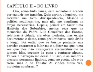 CAPÍTULO II – DO LIVRO
Ora, como tudo cansa, esta monotonia acabou
por exaurir-me também. Quis variar, e lembrou-me
escrever um livro. Jurisprudência, filosofia e
política acudiram-me, mas não me acudiram as
forças necessárias. Depois, pensei em fazer uma
História dos Subúrbios, menos seca que as
memórias do Padre Luís Gonçalves dos Santos,
relativas à cidade; era obra modesta, mas exigia
documentos e datas, como preliminares, tudo árido
e longo. Foi então que os bustos pintados nas
paredes entraram a falar-me e a dizer-me que, uma
vez que eles não alcançavam reconstituir-me os
tempos idos, pegasse da pena e contasse alguns.
Talvez a narração me desse a ilusão, e as sombras
viessem perpassar ligeiras, como ao poeta, não o do
trem, mas o do Fausto: Aí vindes outra vez,
inquietas sombras...?
 