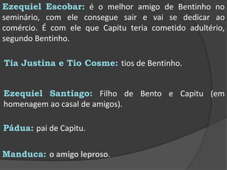 Ezequiel Escobar: é o melhor amigo de Bentinho no seminário, com ele consegue sair e vai se dedicar ao comércio. É com ele que Capitu teria cometido adultério, segundo Bentinho.Tia Justina e Tio Cosme: tios de Bentinho.	Ezequiel Santiago: Filho de Bento e Capitu (em homenagem ao casal de amigos).Pádua:pai de Capitu.Manduca: o amigo leproso.