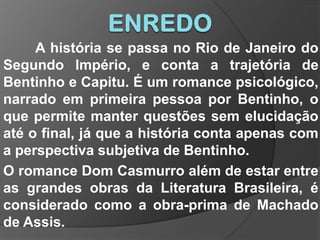 ENREDOA história se passa no Rio de Janeiro do Segundo Império, e conta a trajetória de Bentinho e Capitu. É um romance psicológico, narrado em primeira pessoa por Bentinho, o que permite manter questões sem elucidação até o final, já que a história conta apenas com a perspectiva subjetiva de Bentinho.O romance Dom Casmurro além de estar entre as grandes obras da Literatura Brasileira, é considerado como a obra-prima de Machado de Assis.