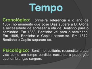TempoCronológico:primeira referência é o ano de 1857, no momento que José Dias sugere a D. Glória a necessidade de apressar a ida de Bentinho para o seminário. Em 1858, Bentinho vai para o seminário. Em 1865, Bentinho e Capitu casam-se. Em 1872, Bentinho e Capitu separam-se. Psicológico:Bentinho, solitário, reconstitui a sua vida como um tempo perdido, narrando à proporção que lembranças surgem.