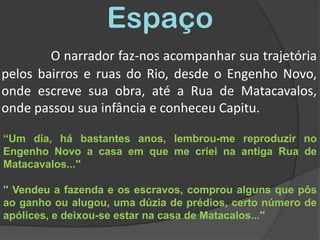 EspaçoO narrador faz-nos acompanhar sua trajetória pelos bairros e ruas do Rio, desde o Engenho Novo, onde escreve sua obra, até a Rua de Matacavalos, onde passou sua infância e conheceu Capitu. “Um dia, há bastantes anos, lembrou-me reproduzir no Engenho Novo a casa em que me criei na antiga Rua de Matacavalos...'' '' Vendeu a fazenda e os escravos, comprou alguns que pôs ao ganho ou alugou, uma dúzia de prédios, certo número de apólices, e deixou-se estar na casa de Matacalos...''