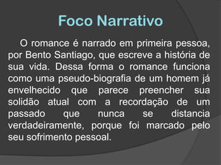 Foco NarrativoO romance é narrado em primeira pessoa, por Bento Santiago, que escreve a história de sua vida. Dessa forma o romance funciona como uma pseudo-biografia de um homem já envelhecido que parece preencher sua solidão atual com a recordação de um passado que nunca se distancia verdadeiramente, porque foi marcado pelo seu sofrimento pessoal.