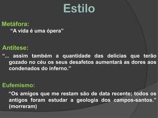 EstiloMetáfora:      “A vida é uma ópera”Antítese:“... assim também a quantidade das delícias que terão gozado no céu os seus desafetos aumentará as dores aos condenados do inferno.” Eufemismo:“Os amigos que me restam são de data recente; todos os antigos foram estudar a geologia dos campos-santos.” (morreram)
