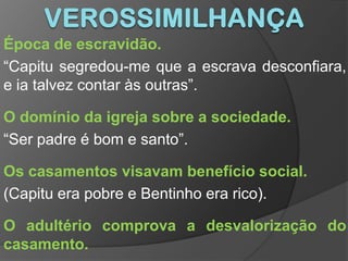 VerossimilhançaÉpoca de escravidão.“Capitu segredou-me que a escrava desconfiara, e ia talvez contar às outras”.O domínio da igreja sobre a sociedade.“Ser padre é bom e santo”.Os casamentos visavam benefício social.(Capitu era pobre e Bentinho era rico).O adultério comprova a desvalorização do casamento.