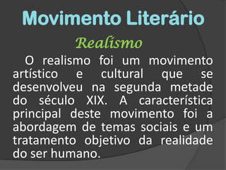 Movimento LiterárioRealismo		O realismo foi um movimento artístico e cultural que se desenvolveu na segunda metade do século XIX. A característica principal deste movimento foi a abordagem de temas sociais e um tratamento objetivo da realidade do ser humano.