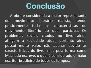ConclusãoA obra é considerada a maior representante do movimento literário realista, tendo praticamente todas as características do movimento literário do qual participa. Os problemas sociais citados no livro ainda atingem a sociedade atual, portanto ainda possui muito valor, não apenas devido as características do livro, mas pela forma como Machado escreve, o qual é considerado o maior escritor brasileiro de todos os tempos.