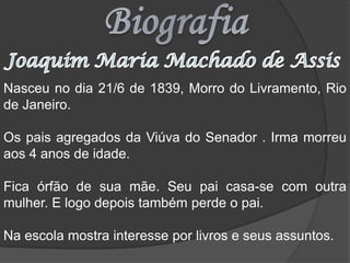 BiografiaJoaquim Maria Machado de AssisNasceu no dia 21/6 de 1839, Morro do Livramento, Rio de Janeiro.Os pais agregados da Viúva do Senador . Irma morreu aos 4 anos de idade.Fica órfão de sua mãe. Seu pai casa-se com outra mulher. E logo depois também perde o pai.Na escola mostra interesse por livros e seus assuntos.
