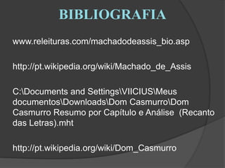 BIBLIOGRAFIA	www.releituras.com/machadodeassis_bio.asp	http://pt.wikipedia.org/wiki/Machado_de_Assis	C:\Documents andSettings\VIICIUS\Meus documentos\Downloads\Dom Casmurro\Dom Casmurro Resumo por Capítulo e Análise  (Recanto das Letras).mht	http://pt.wikipedia.org/wiki/Dom_Casmurro