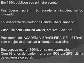 Em 1854, publicou seu primeiro soneto.Faz óperas, porém não agrada a ninguém, sendo ignorado. Foi assistente do diretor do Partido Liberal Império.Casou-se com Carolina Xavier, em 12/12 de 1869.Presidente da ACADEMIA BRASILEIRA DE LETRAS, com o objetivo de cultuar a literatura brasileira.Sua esposa morre (1904), entra em depressão.Com 69 anos de idade, morre em 1908 dia 29/9, vitima de esclerose cerebral.