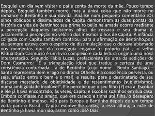 	Ezequiel um dia vem visitar o pai e conta da morte da mãe. Pouco tempo depois, Ezequiel também morre, mas a única coisa que não morre no romance é Bentinho e sua dúvida .Análise num pequeno comentário :Os olhos oblíquos e dissimulados de Capitu demonstram as duas pontas da história da vida de Bentinho: seu primeiro beijo na amada ocorre mediante a percepção daqueles belíssimos olhos de ressaca e seu drama é, justamente, a percepção no velório dos mesmos olhos de Capitu. A infância coligada com Capitu também contribui para a afirmação de Bentinho,pois ela sempre esteve com o espírito de dissimulação que o deixava abismado nos momentos que ela conseguia enganar o próprio pai , o velho Pádua.Dom Casmurro é um livro complexo e cada leitura origina uma nova interpretação. Segundo Fábio Lucas, prefacionista de uma da sedições de Dom Casmurro: "É a triangulação ideal que traduz a certeza de uma consciência conturbada , a de Bentinho (cujo nome - Bento Santiago – Santo representa Bem e Iago no drama Othello é a consciência perversa, ou seja, afusão entra o bem e o mal), e resulta, para o destinatário de seu discurso mesclado de objetividade e de ressentimento (subjetivismo), numa ambigüidade insolúvel". Ele percebe que o seu filho (?) era a  Escobar e ele já havia encontrado, às vezes, Capitu e Escobar sozinhos em sua casa. Embora confiasse no amigo, que era casado e tinha até filha, o desespero de Bentinho é imenso. Vão para Europa e Bentinho depois de um tempo volta para o Brasil . Capitu escreve-lhe cartas, a essa altura, a mãe de Bentinho já havia morrido, assim como José Dias. 