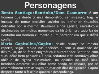 PersonagensBento Santiago/Bentinho/Dom Casmurro: é um homem que desde criança demonstrou ser inseguro, frágil e incapaz de tomar decisões sozinho ou enfrentar situações delicadas por si mesmo. Revela-se ainda egoísta, sarcástico e dissimulado em muitos momentos da história. Isso tudo faz de Bentinho um homem ciumento e um narrador em que é difícil confiar.Maria Capitolina/Capitu: desde criança se mostra esperta, sagaz, rápida nas decisões e com a qualidade de dissimular, de se fazer enigmática e surpreender Bentinho com suas idéias bem pensadas. É bela, sedutora e de admirável olhar oblíquo de cigana dissimulada, na opinião de José Dias. Bentinho descreve seu olhar como sendo de ressaca, por se assemelharem com as vagas do mar em dias de agitação. Capitu desperta tanto o fascínio quanto a desconfiança.