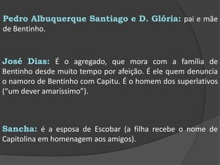 Pedro Albuquerque Santiago e D. Glória: pai e mãe de Bentinho.José Dias: É o agregado, que mora com a família de Bentinho desde muito tempo por afeição. É ele quem denuncia o namoro de Bentinho com Capitu. É o homem dos superlativos (“um dever amaríssimo”).Sancha: é a esposa de Escobar (a filha recebe o nome de Capitolina em homenagem aos amigos).