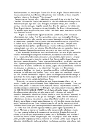 Bentinho estava a sua procura para fazer a lição de casa. Capitu fala com a mão sobre as
tranças para disfarçar, mas Bentinho não consegue e sai correndo, se tranca no quarto
para fazer o dever, e fica dizendo ‘’-Sou homem’’.
Bento consegue chegar a sala, e está rolando uma grande festa, pelo fato de o Padre
Cabral ter sido nomeado Protonotário apostólico, com isso não houve aula naquele dia.
Bentinho consegue fugir para a casa de Capitu para repetir o beijo, mas a mesma o
rejeita, e o mesmo começa a forçá-la, mas ela foge dele. De repente, o pai bate à porta:
Bento desconcerta-se e Capitu aproveita sua hesitação e lhe dá um beijo rapidamente.
Em seguida, sugere ao pai que faça uma visita à cortesia do padre, a mesma em seguida,
larga o menino sozinho.
Capitu vai cumprimentar o padre e cola-se a Dona Glória, todos conversam
sobre vocação para padre e José Dias aproveita e começa suas insinuações. Bentinho
pensa em contar tudo a mãe, mas não tem coragem. Na manhã seguinte, Bento e Capitu
se encontram e a garota faz duas perguntas, que o mesmo não consegue respondê-las: -
se ele tem medo; - quem é mais importante para ele: ela ou a mãe. Começam então
insinuações das duas partes, a garota dizia que o mesmo se fosse padre iria fazer o
casamento dela com outro, iria batizar o filho. Bento horroriza-se, mas ambos fazem as
pazes. Resolvem fazer um juramento que houvesse o que houvesse iriam casar.
Como prometido, Bentinho vai para o seminário testar a vocação, Capitu aproveita a
ausência do menino para conquistar Dona Glória, a despedida foi ao anoitecer com
beijos e juramentos, todos se emocionaram. Lá no seminário, Bento conhece Ezequiel
de Souza Escobar, e recebe também a visita de José Dias, o qual foi lá, para fazerem
planos para a saída do menino. Porém, o mesmo insinua a Bento, que Capitu estava toda
feliz à espera de pegar algum peralta da vizinhança que se case com ela, Bento sofre sua
primeira crise de ciúme. Dona Glória fica doente, Capitu serve de enfermeira, o menino
fica pensando na idéia de que se sua mãe morrer, ele estaria livre do seminário,
arrepende-se da idéia e vai a Igreja se reconciliar com Deus e pede a libertação da
promessa. Na saída, encontra Sancha e Gurgel, que o levam para uma rápida visita até
sua casa. Escobar faz uma visita surpresa e passa o domingo com a família Santiago, a
qual elogio-lhe muito. Capitu espreita através da veneziana, e pergunta-lhe quem era o
moço que recebia tanta atenção da família de Bento.
Bento entra em outra crise de ciúme por parte de uma troca de olhares entre a
menina e dandy, que passara de cavalo diante da janela que ambos estavam , Bento com
muito ciúme, entra e se tranca no quarto, vendo tal situação José Dias tenta acalmá-lo,
mas não consegue, nem mesmo a voz de Capitu suplicando para ele se acalmar. PENSA
EM SER MESMO PADRE E EM MATÁ-LA. Bento e Escobar trocam confidências,
dizendo que ambos não tinham vocação para ser padre e tramam sair juntos do
seminário. Bento visita a família no final de semana, e a mãe lhe diz que Capitu está na
casa de Sancha, Tia Justina lhe diz que ela e a amiga e Capitu, estavam conversando
sobre rapazes, coisa que era comum na idade delas. Bento vai até lá com ciúmes, e
descobre que a ida da moça até a casa da amiga, era pelo fato de a mesma estar doente,
sendo Capitu a enfermeira. Bento é chamado por Gurgel, que lhe mostra o retrato da
falecida e lhe diz que Capitu é muito parecida com a mesma em questão física e moral.
Ao voltar para casa, encontra o pai de Manduca, garoto leproso que acabara de
falecer. Aborrece-se mas vai ver o cadáver, volta impressionado, refletindo a morte.
Foge para a casa, e lembra-se da carruagem do pai, símbolo de status do tempo de
criança, pede a mãe para alugar um carro para o enterro do Manduca, mas o pedido é
recusado e o enterro sai sem esse privilégio. José Dias propõe a Bento irem a Roma
juntos, solicitar ao papa dispensa da promessa. Ele consulta Capitu, a qual não gosta da
idéia, mas não tinha outra melhor, e também, Escobar que encontrou uma solução mais
 