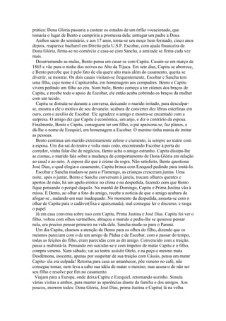 prática: Dona Glória passaria a custear os estudos de um órfão vocacionado, que
tomaria o lugar de Bento e cumpriria a promessa dela: entregar um padre a Deus.
Ambos saem do seminário, e aos 17 anos, torna-se um moço bem formado, cinco anos
depois, reaparece bacharel em Direito pela U.S.P. Escobar, com ajuda financeira de
Dona Glória, firma-se no comércio e casa-se com Sancha, a amizade se firma cada vez
mais.
Desarrumando as malas, Bento pensa em casar-se com Capitu. Casam-se em março de
1865 e vão para o ninho dos noivos no Alto da Tijuca. Em sete dias, Capitu se aborrece,
e Bento percebe que é pelo fato de ela quere alto mais além do casamento, queria se
divertir, se mostrar. Os dois casais visitam-se frequentemente, Escobar e Sancha tem
uma filha, cujo nome é Capituzinha, em homenagem aos compadres. Bento e Capitu
vivem pedindo um filho ao céu. Num baile, Bento começa a ter ciúmes dos braços de
Capitu, e recebe todo o apoio de Escobar, ele então acaba cobrindo os braços da mulher
com um tecido.
Capitu se distraía-se durante a conversa, deixando o marido irritado, para desculpar-
se, mostra a ele o motivo de seu devaneio: acabara de converter dez libras esterlinas em
ouro, com o auxílio de Escobar. Ele agradece o amigo e mostra-se encantado com a
surpresa. O amigo diz que Capitu é econômica, um anjo, e diz o contrário da esposa.
Finalmente, Bento e Capitu, conseguem ter um filho, o pai apaixona-se, faz planos, e
dá-lhe o nome de Ezequiel, em homenagem a Escobar. O menino tinha mania de imitar
as pessoas.
Bento continua um marido extremamente zeloso e ciumento, ia sempre ao teatro com
a esposa. Um dia sai do teatro e volta mais cedo, encontrando Escobar à porta do
corredor, vinha falar-lhe de negócios, Bento acha o amigo estranho. Capitu dissipa-lhe
as cismas, o marido fala sobre a mudança de comportamento de Dona Glória em relação
ao casal e ao neto. A esposa diz que é ciúme da sogra. Não satisfeito, Bento questiona
José Dias, o qual elogia o casamento, Capitu brinca com Ezequiel pedindo para imitá-lo.
Escobar e Sancha mudam-se para o Flamengo, as crianças cresceram juntas. Uma
noite, após o jantar, Bento e Sancha conversam à janela, trocam olhares quentes e
apertos de mão, há um apelo erótico no clima e na despedida, fazendo com que Bento
fique pensando o porquê daquilo. Na manhã de Domingo, Capitu e Prima Justina vão à
missa. E Bento, ao olhar a foto do amigo, recebe a notícia de que o amigo acabara de
afogar-se , nadando em mar inadequado. No momento da despedida, assusta-se com o
olhar de Capitu para o cadáver(fixa e apaixonada), mal consegue ler o discurso, e rasga
o papel.
Já em casa conversa sobre isso com Capitu, Prima Justina e José Dias. Capitu foi ver o
filho, voltou com olhos vermelhos, abraçou o marido e pediu-lhe se quisesse pensar
nela, era preciso pensar primeiro na vida dele. Sancha muda-se para o Paraná.
Um dia Capitu, chamou a atenção de Bento para os olhos do filho, dizendo que os
mesmos pareciam com o de um amigo de Pádua e de Escobar, com o passar do tempo,
todas as feições do filho, eram parecidas com as do amigo. Convencido com a traição,
passa a maltratá-la. Pensando em suicidar-se e com ímpetos de matar Capitu e o filho,
compra veneno. Num sábado, vai ao teatro assistir Otelo, e na peça o mesmo mata
Desdêmona, inocente, apenas por suspeitar de sua traição com Cássio, pensa em matar
Capitu- ela era culpada! Retorna para casa ao amanhecer, põe veneno no café, não
consegue tomar, nem leva a cabo sua idéia de matar o menino, mas acusa-o de não ser
seu filho e resolve por fim no casamento.
Viajam para a Europa, onde deixa Capitu e Ezequiel, retornando sozinho. Simula
várias visitas a ambos, para manter as aparências diante da família e dos amigos. Aos
poucos, morrem todos: Dona Glória, José Dias, prima Justina e Capitu( lá na velha
 