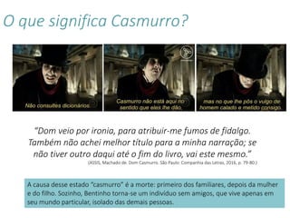 O que significa Casmurro?
“Dom veio por ironia, para atribuir-me fumos de fidalgo.
Também não achei melhor título para a minha narração; se
não tiver outro daqui até o fim do livro, vai este mesmo.”
(ASSIS, Machado de. Dom Casmurro. São Paulo: Companhia das Letras, 2016, p. 79-80.)
A causa desse estado “casmurro” é a morte: primeiro dos familiares, depois da mulher
e do filho. Sozinho, Bentinho torna-se um indivíduo sem amigos, que vive apenas em
seu mundo particular, isolado das demais pessoas.
 
