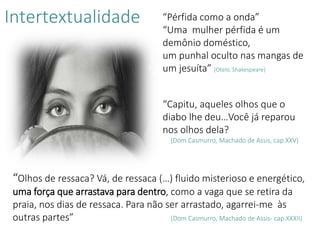 Intertextualidade “Pérfida como a onda”
“Uma mulher pérfida é um
demônio doméstico,
um punhal oculto nas mangas de
um jesuíta” (Otelo, Shakespeare)
“Capitu, aqueles olhos que o
diabo lhe deu…Você já reparou
nos olhos dela?
(Dom Casmurro, Machado de Assis, cap.XXV)
“Olhos de ressaca? Vá, de ressaca (…) fluido misterioso e energético,
uma força que arrastava para dentro, como a vaga que se retira da
praia, nos dias de ressaca. Para não ser arrastado, agarrei-me às
outras partes” (Dom Casmurro, Machado de Assis- cap.XXXII)
 