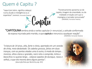 Quem é Capitu ?
"criatura de 14 anos, alta, forte e cheia, apertada em um vestido
de chita, meio desbotado. Os cabelos grossos, feitos em duas
tranças, com as pontas atadas uma à outra, à moda do tempo...
morena, olhos claros e grandes, nariz reto e comprido, tinha a
boca fina e o queixo largo... calçava sapatos de duraque, rasos e
velhos, a que ela mesma dera alguns pontos".
(descrição feita por Bentinho,cap. XIII)
Capitu
“caput (em latim, significa cabeça)
numa alusão à inteligência ou à
esperteza” (ANDRADE, Fernando Teixeira)
“Foneticamente aproxima-se de
capeta, imagem da vivacidade, ou da
maldade e traição com que a
impregna o narrador enciumado”
(ANDRADE, Fernando Teixeira)
“CAPITOLINA lembra ainda o verbo capitular (= renunciar), a atitude conformada
da esposa injuriada pelo marido, e que capitula e renuncia a qualquer reação”.
(ANDRADE, Fernando Teixeira)
 