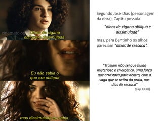 Segundo José Dias (personagem
da obra), Capitu possuía
"olhos de cigana oblíqua e
dissimulada”
mas, para Bentinho os olhos
pareciam "olhos de ressaca“.
“Traziam não sei que fluido
misterioso e energético, uma força
que arrastava para dentro, com a
vaga que se retira da praia, nos
dias de ressaca"
(cap.XXXII)
 