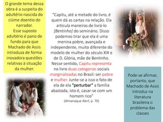 “Capitu, até a metade do livro, é
quem dá as cartas na relação. Ela
articula maneiras de livrá-lo
[Bentinho] do seminário. Disso
podemos tirar que ela é uma
menina pobre, avançada e
independente, muito diferente do
modelo de mulher do século XIX e
de D. Glória, mãe de Bentinho.
Nesse sentido, Capitu representa
no livro duas categorias sociais
marginalizadas no Brasil: ser pobre
e mulher. Junte-se a isso o fato de
ela de ela “perturbar” a família
abastada, isto é, casar-se com um
homem rico”
(Almanaque Abril, p. 70)
O grande tema dessa
obra é a suspeita do
adultério nascida do
ciúme doentio do
narrador.
Esse suposto
adultério é pano de
fundo para que
Machado de Assis
introduza de forma
inovadora questões
relativas à situação
da mulher.
Pode-se afirmar,
portanto, que
Machado de Assis
introduz na
literatura
brasileira o
problema das
classes
 