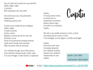 De um lado vem você com seu jeitinho
Hábil, hábil, hábil
E pronto!
Me conquista com seu dom
De outro esse seu site petulante
www ponto
Poderosa ponto com
É esse o seu modo de ser ambíguo
Sábio, sábio
E todo encanto
Canto, canto
Raposa e sereia da terra e do mar
Na tela e no ar
Você é virtualmente amada amante
Você real é ainda mais tocante
Não há quem não se encante
Um método de agir que é tão astuto
Com jeitinho alcança tudo, tudo, tudo
É só se entregar, é não resistir, é capitular
Capitu
A ressaca dos mares
A sereia do sul
Captando os olhares
Nosso totem tabu
A mulher em milhares
Capitu
No site o seu poder provoca o ócio, o ócio
Um passo para o vício, o vício
É só navegar, é só te seguir, e então naufragar
Capitu
Feminino com arte
A traição atraente
Um capítulo à parte
Quase vírus ardente
Imperando no site
Capitu
autor: Luiz Tatit
Intérprete: Ná Ozzetti
OUÇA: https://www.youtube.com/watch?v=t_lJIUVFCSE
 