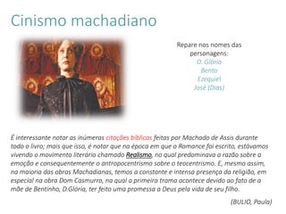 É interessante notar as inúmeras citações bíblicas feitas por Machado de Assis durante
todo o livro; mais que isso, é notar que na época em que o Romance foi escrito, estávamos
vivendo o movimento literário chamado Realismo, no qual predominava a razão sobre a
emoção e consequentemente o antropocentrismo sobre o teocentrismo. E, mesmo assim,
na maioria das obras Machadianas, temos a constante e intensa presença da religião, em
especial na obra Dom Casmurro, na qual a primeira trama acontece devido ao fato de a
mãe de Bentinho, D.Glória, ter feito uma promessa a Deus pela vida de seu filho.
(BULIO, Paula)
Cinismo machadiano
Repare nos nomes das
personagens:
D. Glória
Bento
Ezequiel
José (Dias)
 