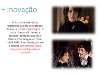 + inovação
Uma das características
marcantes da obra de Machado
de Assis é a análise psicológica. O
autor chegou até mesmo a
antecipar conceitos que mais
tarde o próprio Sigmund Freud
(1856-1939) formalizaria, como é
o caso do complexo de Édipo,
claramente prefigurado no
romance.
 