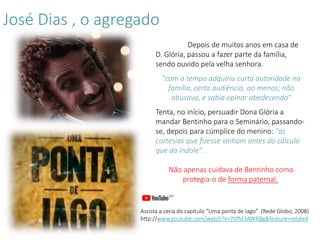 Depois de muitos anos em casa de
D. Glória, passou a fazer parte da família,
sendo ouvido pela velha senhora.
"com o tempo adquiriu curta autoridade na
família, certa audiência, ao menos; não
abusava, e sabia opinar obedecendo"
Tenta, no início, persuadir Dona Glória a
mandar Bentinho para o Seminário, passando-
se, depois para cúmplice do menino: "as
cortesias que fizesse vinham antes do cálculo
que da índole".
Não apenas cuidava de Bentinho como
protegia-o de forma paternal.
Assista a cena do capítulo “Uma ponta de Iago” (Rede Globo, 2008)
http://www.youtube.com/watch?v=7tlfM3AWRBg&feature=related
José Dias , o agregado
 