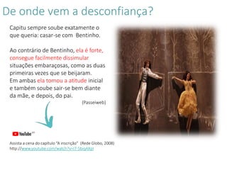 De onde vem a desconfiança?
Capitu sempre soube exatamente o
que queria: casar-se com Bentinho.
Ao contrário de Bentinho, ela é forte,
consegue facilmente dissimular
situações embaraçosas, como as duas
primeiras vezes que se beijaram.
Em ambas ela tomou a atitude inicial
e também soube sair-se bem diante
da mãe, e depois, do pai.
(Passeiweb)
Assista a cena do capítulo “A inscrição” (Rede Globo, 2008)
http://www.youtube.com/watch?v=I7-5biqAXpI
 