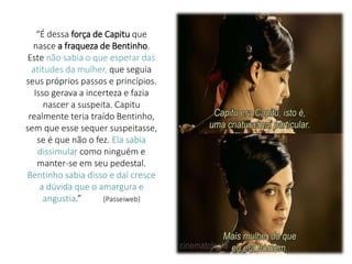 “É dessa força de Capitu que
nasce a fraqueza de Bentinho.
Este não sabia o que esperar das
atitudes da mulher, que seguia
seus próprios passos e princípios.
Isso gerava a incerteza e fazia
nascer a suspeita. Capitu
realmente teria traído Bentinho,
sem que esse sequer suspeitasse,
se é que não o fez. Ela sabia
dissimular como ninguém e
manter-se em seu pedestal.
Bentinho sabia disso e daí cresce
a dúvida que o amargura e
angustia.” (Passeiweb)
 