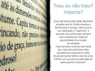 Caso não tenha sido traído, Bentinho
acredita que foi. Então mandou a
família para a Europa, não assumiu
sua separação, e “capitulou” o
assunto, mas sofreu para sempre
com a dúvida por medo da
possibilidade de a traição
ser verdade.
“Isso nos leva a concluir que tanto
faz, e que discutiremos o fato
ad aeternum enquanto o velho
bruxo do Cosme Velho ri de nós lá do
infinito, em sua eterna superação de
tudo quanto é humano”.
Traiu ou não traiu?
Importa?
 