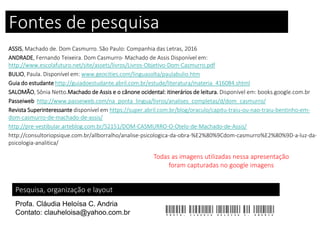 Fontes de pesquisa
ASSIS, Machado de. Dom Casmurro. São Paulo: Companhia das Letras, 2016
ANDRADE, Fernando Teixeira. Dom Casmurro- Machado de Assis Disponível em:
http://www.escolafuturo.net/site/assets/livros/Livros-Objetivo-Dom-Casmurro.pdf
BULIO, Paula. Disponível em: www.geocities.com/linguasolta/paulabulio.htm
Guia do estudante http://guiadoestudante.abril.com.br/estude/literatura/materia_416084.shtml
SALOMÃO, Sônia Netto.Machado de Assis e o cânone ocidental: itinerários de leitura. Disponível em: books.google.com.br
Passeiweb http://www.passeiweb.com/na_ponta_lingua/livros/analises_completas/d/dom_casmurro/
Revista Superinteressante disponível em https://super.abril.com.br/blog/oraculo/capitu-traiu-ou-nao-traiu-bentinho-em-
dom-casmurro-de-machado-de-assis/
http://pre-vestibular.arteblog.com.br/52151/DOM-CASMURRO-O-Otelo-de-Machado-de-Assis/
http://consultoriopsique.com.br/allborralho/analise-psicologica-da-obra-%E2%80%9Cdom-casmurro%E2%80%9D-a-luz-da-
psicologia-analitica/
Pesquisa, organização e layout
Profa. Cláudia Heloísa C. Andria
Contato: clauheloisa@yahoo.com.br Profa. Claudia Heloisa C. Andria
Todas as imagens utilizadas nessa apresentação
foram capturadas no google imagens
 