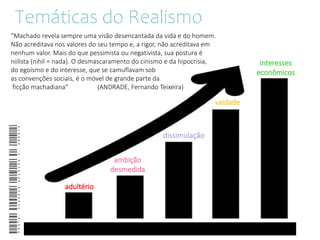 Temáticas do Realismo
adultério
interesses
econômicos
ambição
desmedida
vaidade
dissimulação
Profa.ClaudiaHeloisaC.Andria
“Machado revela sempre uma visão desencantada da vida e do homem.
Não acreditava nos valores do seu tempo e, a rigor, não acreditava em
nenhum valor. Mais do que pessimista ou negativista, sua postura é
niilista (nihil = nada). O desmascaramento do cinismo e da hipocrisia,
do egoísmo e do interesse, que se camuflavam sob
as convenções sociais, é o móvel de grande parte da
ficção machadiana” (ANDRADE, Fernando Teixeira)
 