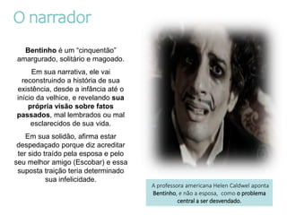 O narrador
Bentinho é um “cinquentão”
amargurado, solitário e magoado.
Em sua narrativa, ele vai
reconstruindo a história de sua
existência, desde a infância até o
início da velhice, e revelando sua
própria visão sobre fatos
passados, mal lembrados ou mal
esclarecidos de sua vida.
Em sua solidão, afirma estar
despedaçado porque diz acreditar
ter sido traído pela esposa e pelo
seu melhor amigo (Escobar) e essa
suposta traição teria determinado
sua infelicidade.
A professora americana Helen Caldwel aponta
Bentinho, e não a esposa, como o problema
central a ser desvendado.
 